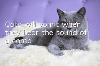 Cats will vomit when they hear the sound of a comb