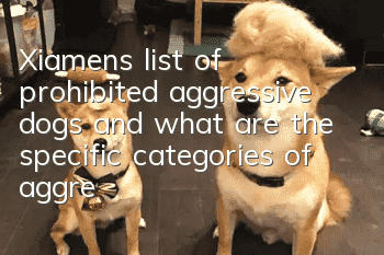 Xiamen’s list of prohibited aggressive dogs and what are the specific categories of aggressive dogs?