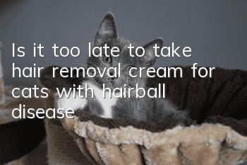 Is it too late to take hair removal cream for cats with hairball disease?