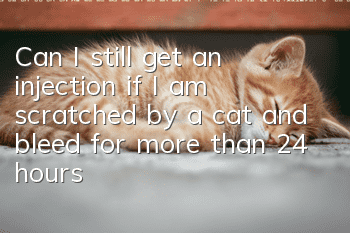 Can I still get an injection if I am scratched by a cat and bleed for more than 24 hours?