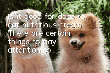 Is it good for dogs to eat nutritious cream? There are certain things to pay attention to when choosing nutritious cream.